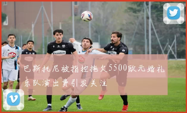 巴斯托尼被指控拖欠5500欧元婚礼乐队演出费引发关注