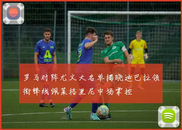 罗马对阵尤文大名单揭晓迪巴拉领衔锋线佩莱格里尼中场掌控
