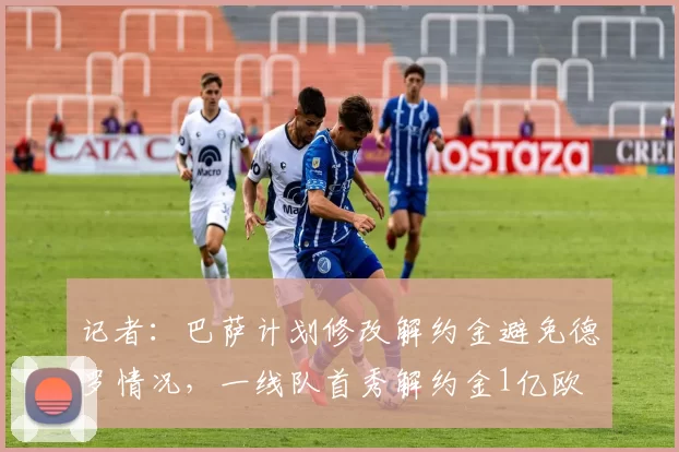 记者：巴萨计划修改解约金避免德罗情况，一线队首秀解约金1亿欧