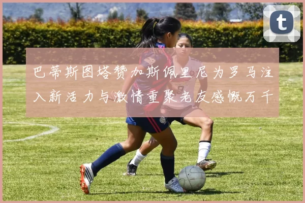 巴蒂斯图塔赞加斯佩里尼为罗马注入新活力与激情重聚老友感慨万千