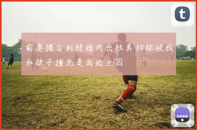 前妻揭古利特婚内出轨真相称被我和孩子撞见是离婚主因