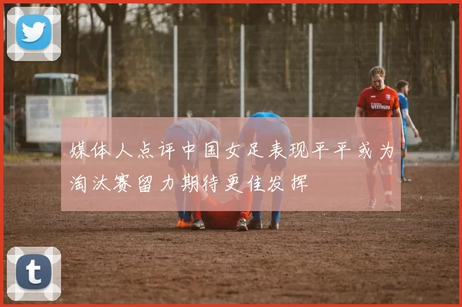 媒体人点评中国女足表现平平或为淘汰赛留力期待更佳发挥