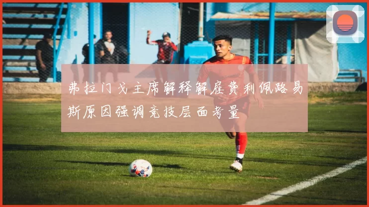 弗拉门戈主席解释解雇费利佩路易斯原因强调竞技层面考量