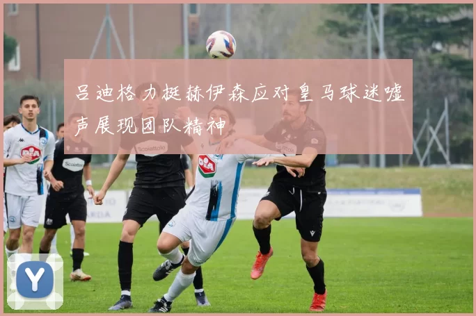 吕迪格力挺赫伊森应对皇马球迷嘘声展现团队精神