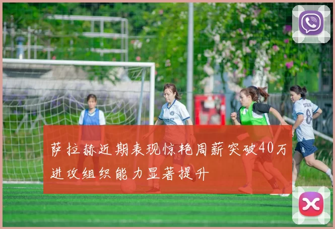萨拉赫近期表现惊艳周薪突破40万进攻组织能力显著提升