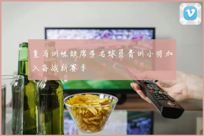 皇马训练缺席多名球员青训小将加入备战新赛季