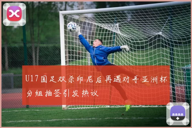 U17国足双杀印尼后再遇对手亚洲杯分组抽签引发热议