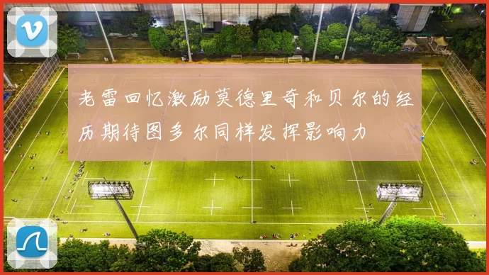 老雷回忆激励莫德里奇和贝尔的经历期待图多尔同样发挥影响力