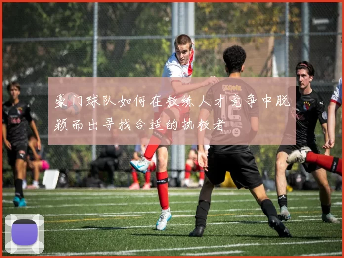豪门球队如何在教练人才竞争中脱颖而出寻找合适的执教者