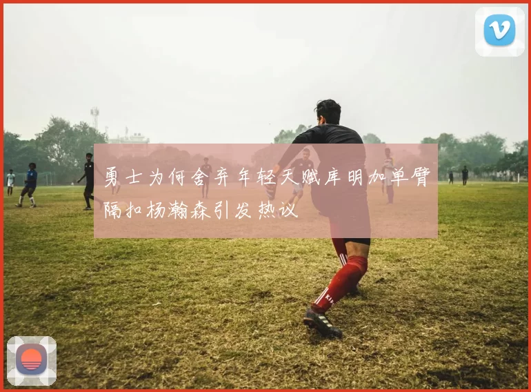 勇士为何舍弃年轻天赋库明加单臂隔扣杨瀚森引发热议