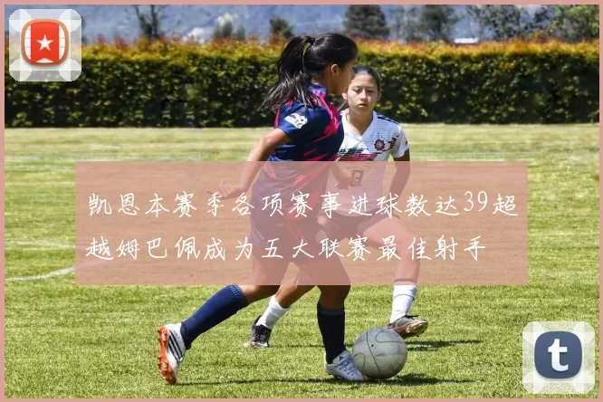 凯恩本赛季各项赛事进球数达39超越姆巴佩成为五大联赛最佳射手