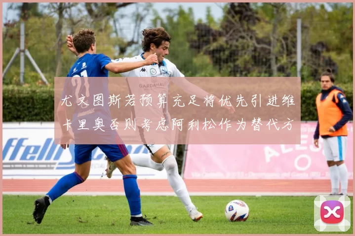 尤文图斯若预算充足将优先引进维卡里奥否则考虑阿利松作为替代方案