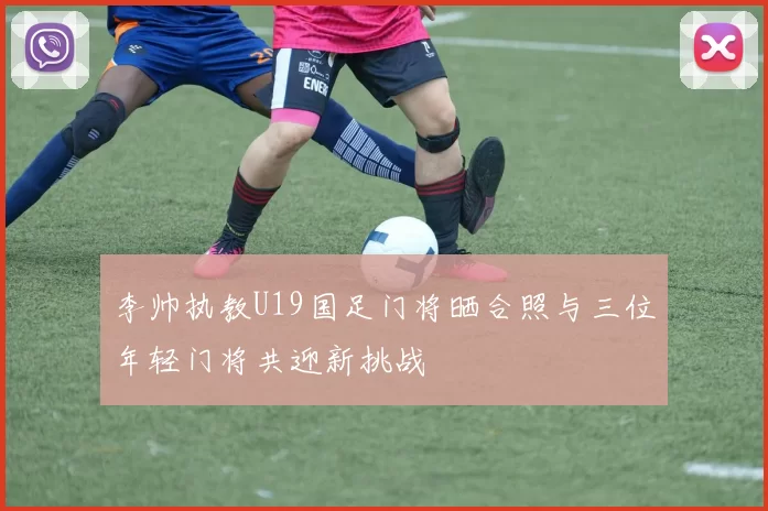 李帅执教U19国足门将晒合照与三位年轻门将共迎新挑战