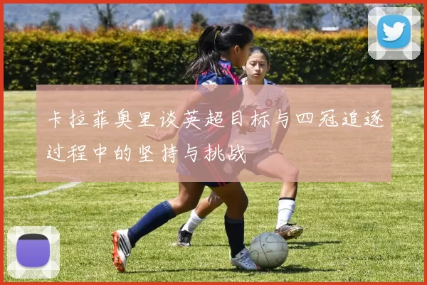 卡拉菲奥里谈英超目标与四冠追逐过程中的坚持与挑战