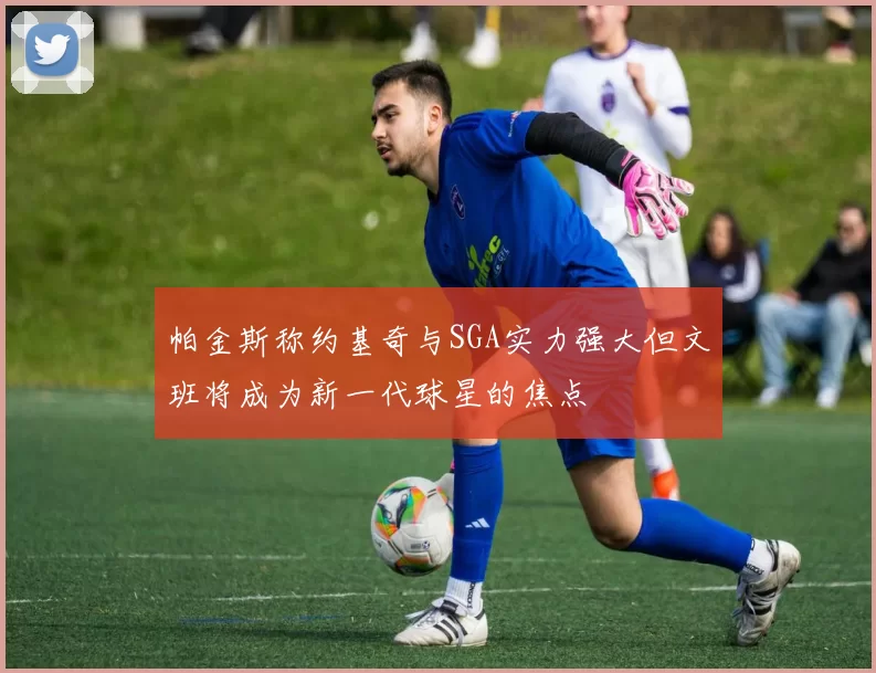 帕金斯称约基奇与SGA实力强大但文班将成为新一代球星的焦点